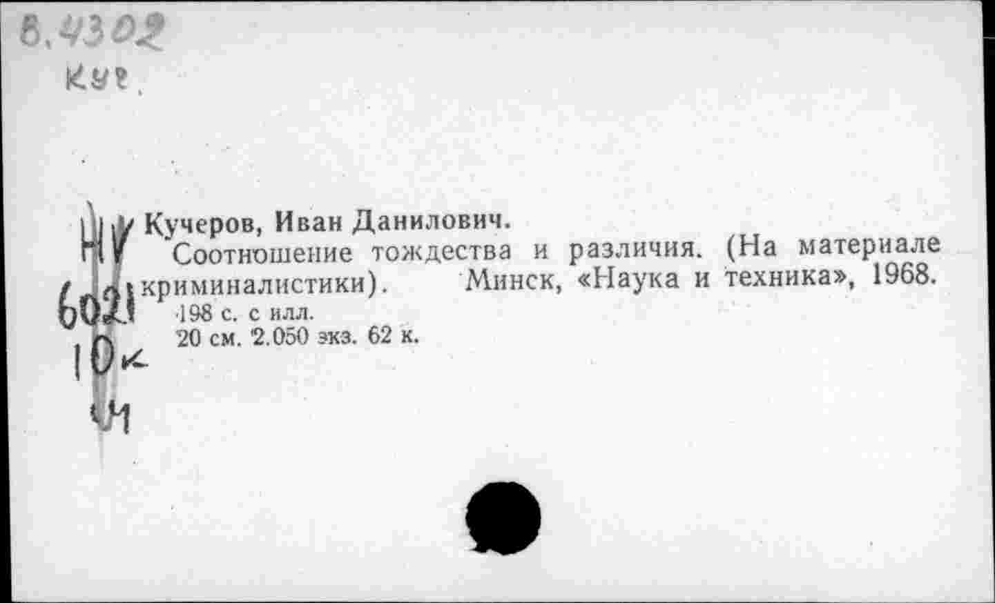 ﻿мм
КУ?,
|и,к Кучеров, Иван Данилович.
Нг Соотношение тождества и различия. (На материале / криминалистики). Минск, «Наука и техника», 1968. ЬОХ1 198 с. с илл.
, г\ 20 см. '2.050 экз. 62 к.
VI